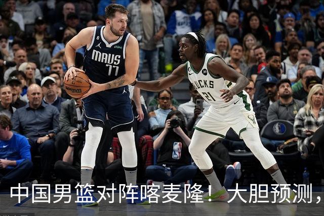 中国男篮对阵喀麦隆！大胆预测，中国队将大比分获胜，理由有这4点