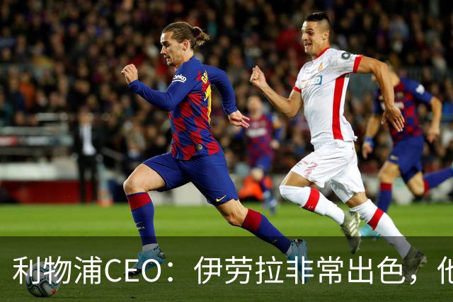 利物浦CEO：伊劳拉非常出色，他精力充沛、理念清晰、极具感染力