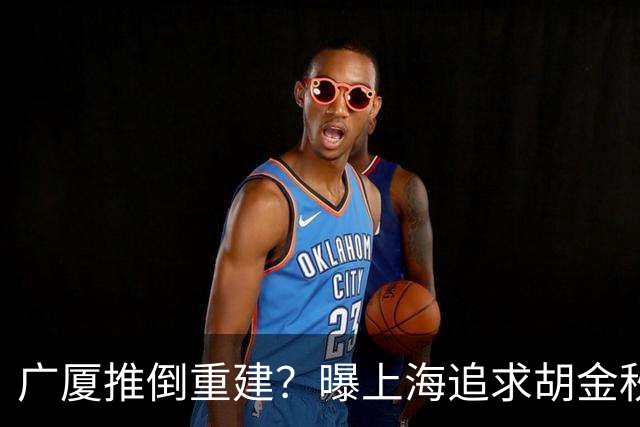 广厦推倒重建？曝上海追求胡金秋欲组豪阵 篮协新政让国企形成垄断