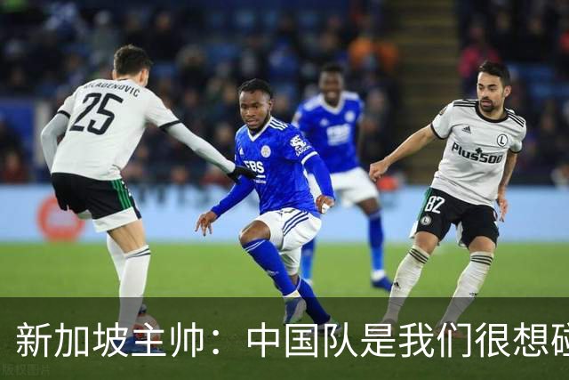 新加坡主帅：中国队是我们很想碰面的队伍，因为他们经常打亚洲杯