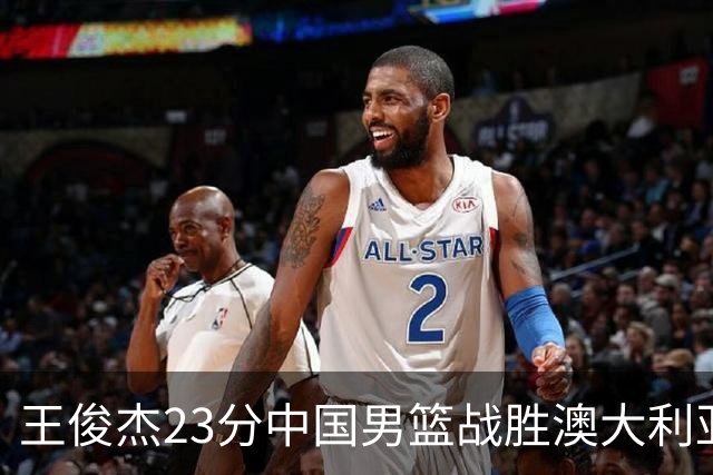 王俊杰23分中国男篮战胜澳大利亚，崔永熙12分正在归来