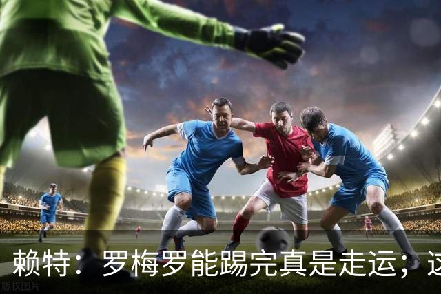 赖特：罗梅罗能踢完真是走运；这场比赛说明阿根廷并非不可击败的