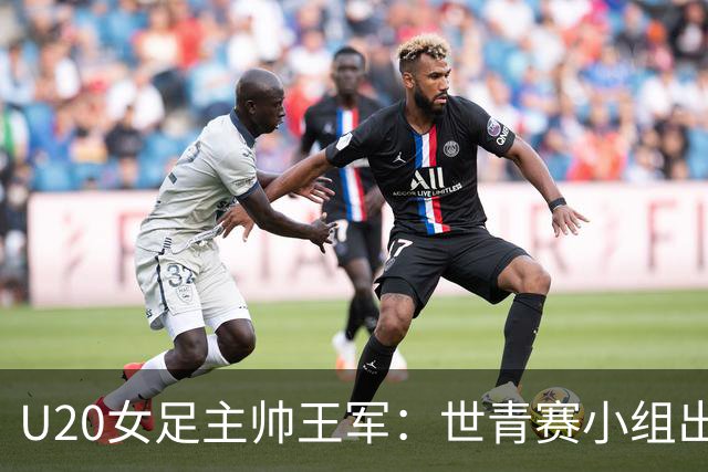U20女足主帅王军：世青赛小组出线是首要目标，会全力冲击8强